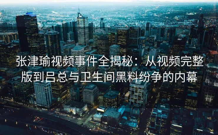 张津瑜视频事件全揭秘:从视频完整版到吕总与卫生间黑料纷争的内幕 张津瑜视频事件全揭秘:从视频完整版到吕总与卫生间黑料纷争的内幕