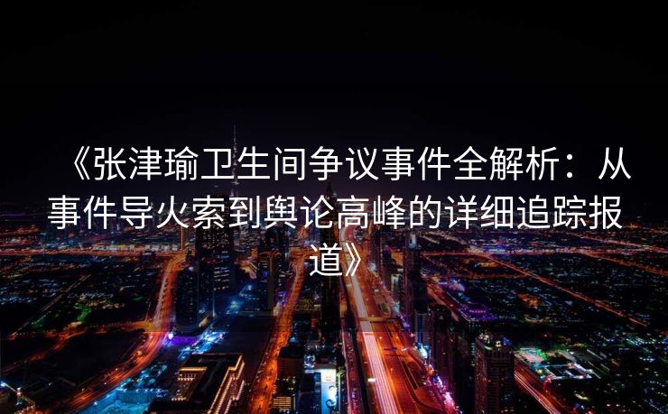 《张津瑜卫生间争议事件全解析：从事件导火索到舆论高峰的详细追踪报道》