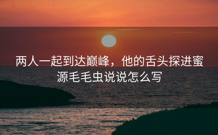两人一起到达巅峰，他的舌头探进蜜源毛毛虫说说怎么写