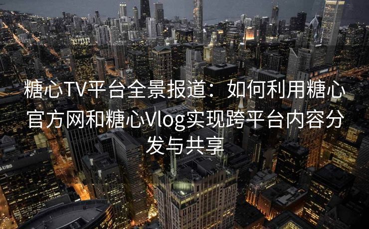 糖心TV平台全景报道：如何利用糖心官方网和糖心Vlog实现跨平台内容分发与共享