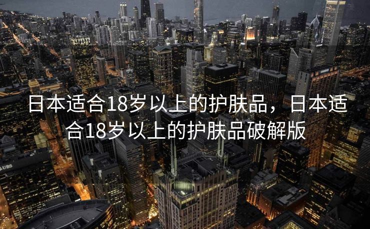 日本适合18岁以上的护肤品，日本适合18岁以上的护肤品破解版