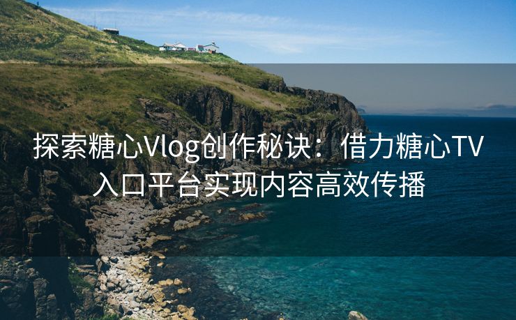 探索糖心Vlog创作秘诀：借力糖心TV入口平台实现内容高效传播
