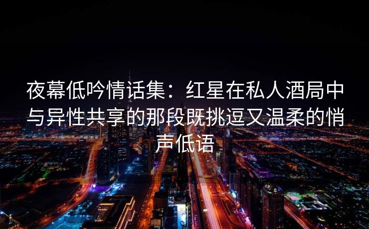 夜幕低吟情话集：红星在私人酒局中与异性共享的那段既挑逗又温柔的悄声低语