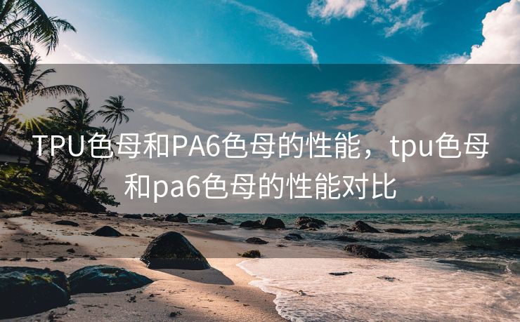 TPU色母和PA6色母的性能，tpu色母和pa6色母的性能对比