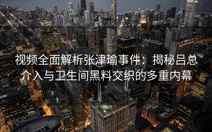 视频全面解析张津瑜事件：揭秘吕总介入与卫生间黑料交织的多重内幕