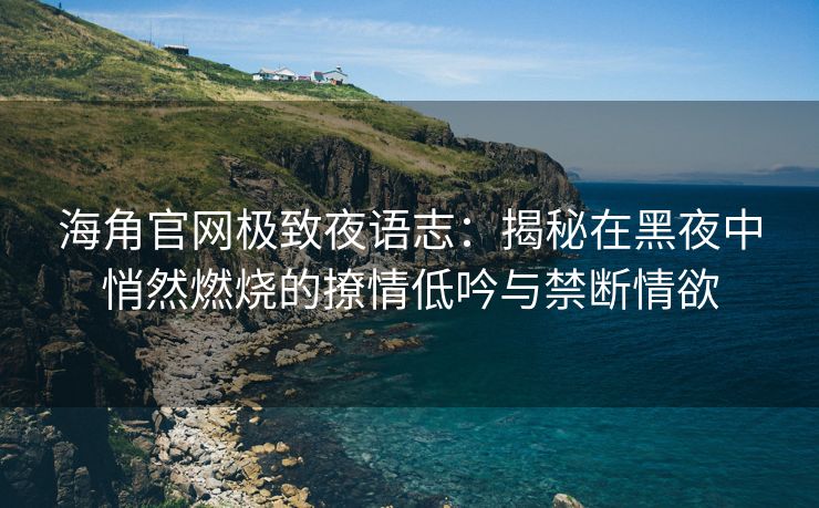 海角官网极致夜语志：揭秘在黑夜中悄然燃烧的撩情低吟与禁断情欲