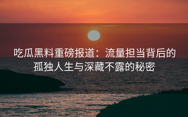吃瓜黑料重磅报道:流量担当背后的孤独人生与深藏不露的秘密 吃瓜黑料重磅报道:流量担当背后的孤独人生与深藏不露的秘密