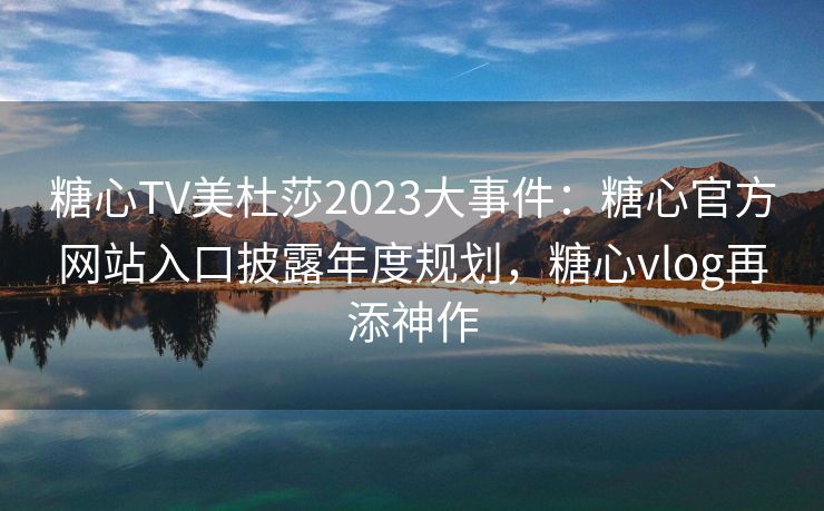 糖心TV美杜莎2023大事件：糖心官方网站入口披露年度规划，糖心vlog再添神作