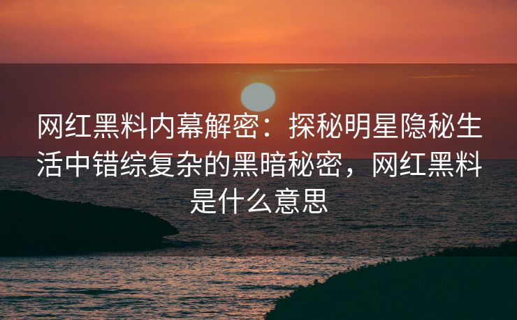 网红黑料内幕解密：探秘明星隐秘生活中错综复杂的黑暗秘密，网红黑料是什么意思