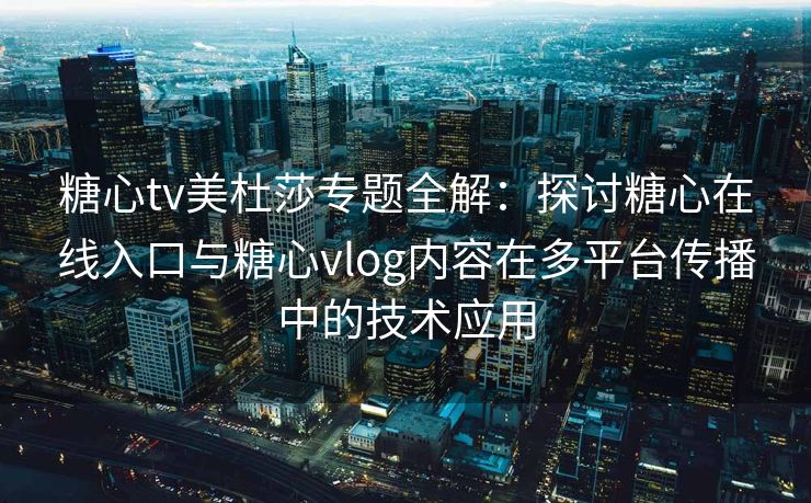 糖心tv美杜莎专题全解：探讨糖心在线入口与糖心vlog内容在多平台传播中的技术应用