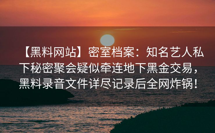 【黑料网站】密室档案：知名艺人私下秘密聚会疑似牵连地下黑金交易，黑料录音文件详尽记录后全网炸锅！