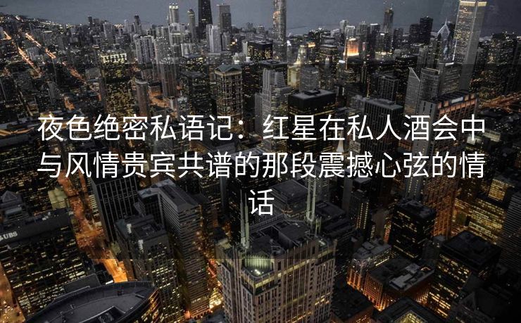 夜色绝密私语记:红星在私人酒会中与风情贵宾共谱的那段震撼心弦的情话 夜色绝密私语记:红星在私人酒会中与风情贵宾共谱的那段震撼心弦的情话