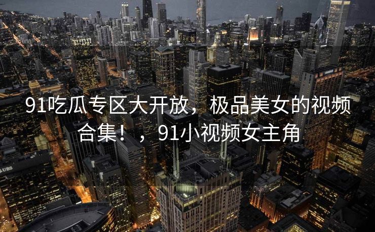 91吃瓜专区大开放，极品美女的视频合集！，91小视频女主角