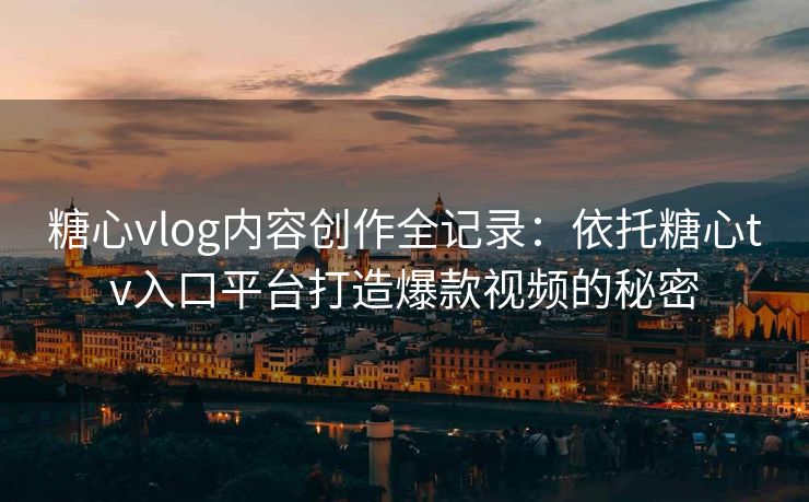 糖心vlog内容创作全记录：依托糖心tv入口平台打造爆款视频的秘密
