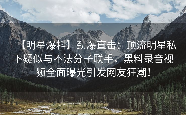 【明星爆料】劲爆直击：顶流明星私下疑似与不法分子联手，黑料录音视频全面曝光引发网友狂潮！