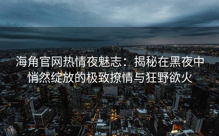 海角官网热情夜魅志：揭秘在黑夜中悄然绽放的极致撩情与狂野欲火