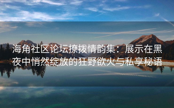 海角社区论坛撩拨情韵集:展示在黑夜中悄然绽放的狂野欲火与私享秘语 海角社区论坛撩拨情韵集:展示在黑夜中悄然绽放的狂野欲火与私享秘语