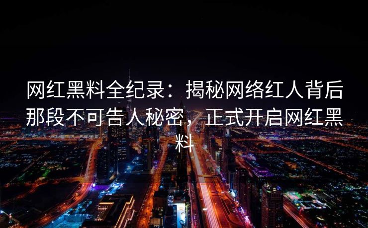 网红黑料全纪录：揭秘网络红人背后那段不可告人秘密，正式开启网红黑料