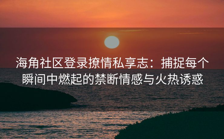 海角社区登录撩情私享志:捕捉每个瞬间中燃起的禁断情感与火热诱惑 海角社区登录撩情私享志:捕捉每个瞬间中燃起的禁断情感与火热诱惑
