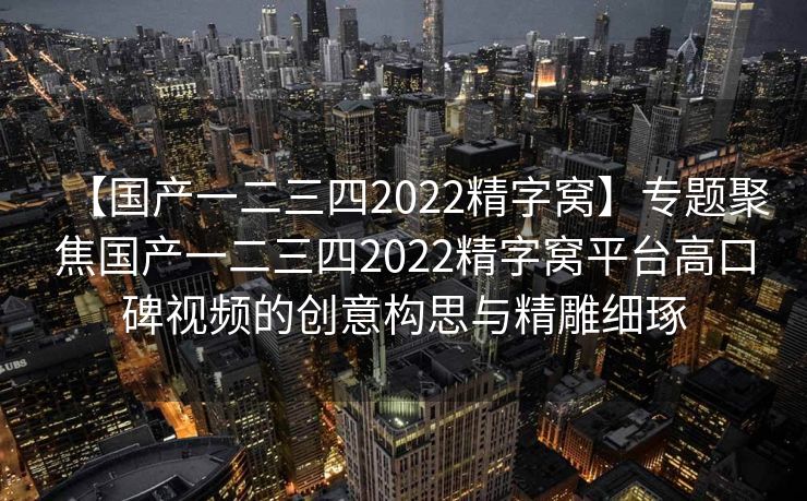 【国产一二三四2022精字窝】专题聚焦国产一二三四2022精字窝平台高口碑视频的创意构思与精雕细琢