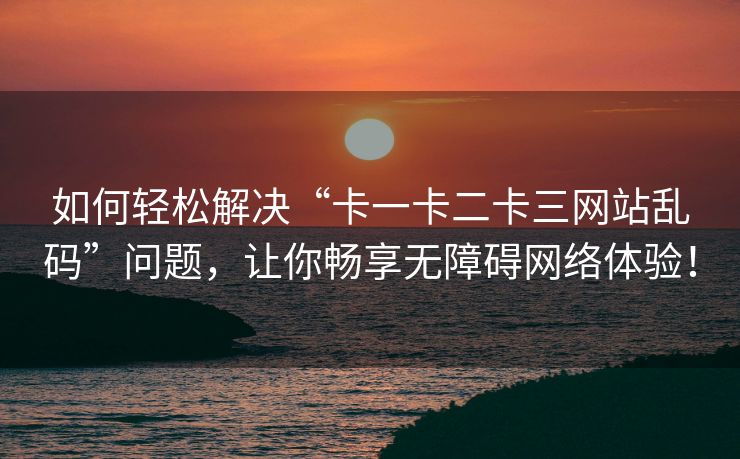 如何轻松解决“卡一卡二卡三网站乱码”问题，让你畅享无障碍网络体验！