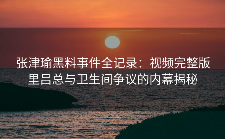张津瑜黑料事件全记录：视频完整版里吕总与卫生间争议的内幕揭秘