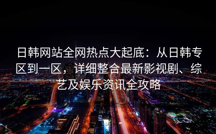 日韩网站全网热点大起底：从日韩专区到一区，详细整合最新影视剧、综艺及娱乐资讯全攻略