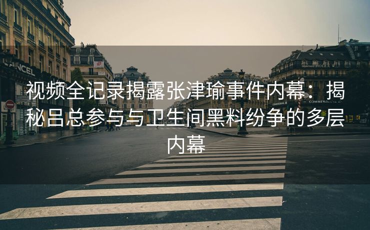 视频全记录揭露张津瑜事件内幕：揭秘吕总参与与卫生间黑料纷争的多层内幕