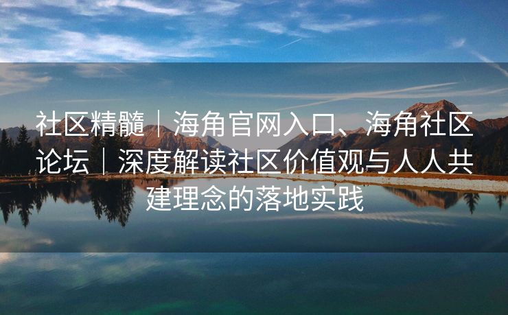 社区精髓｜海角官网入口、海角社区论坛｜深度解读社区价值观与人人共建理念的落地实践