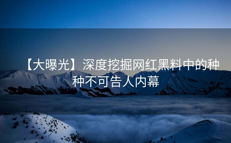 【大曝光】深度挖掘网红黑料中的种种不可告人内幕