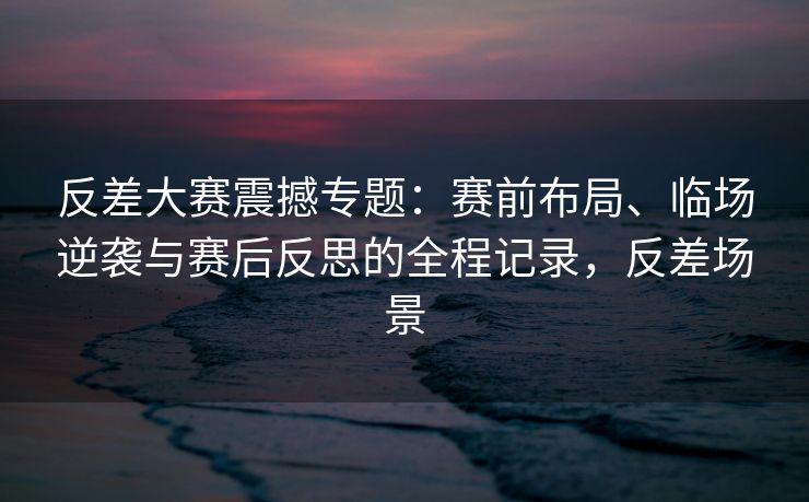 反差大赛震撼专题：赛前布局、临场逆袭与赛后反思的全程记录，反差场景