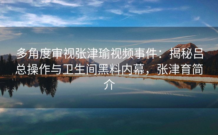 多角度审视张津瑜视频事件：揭秘吕总操作与卫生间黑料内幕，张津育简介
