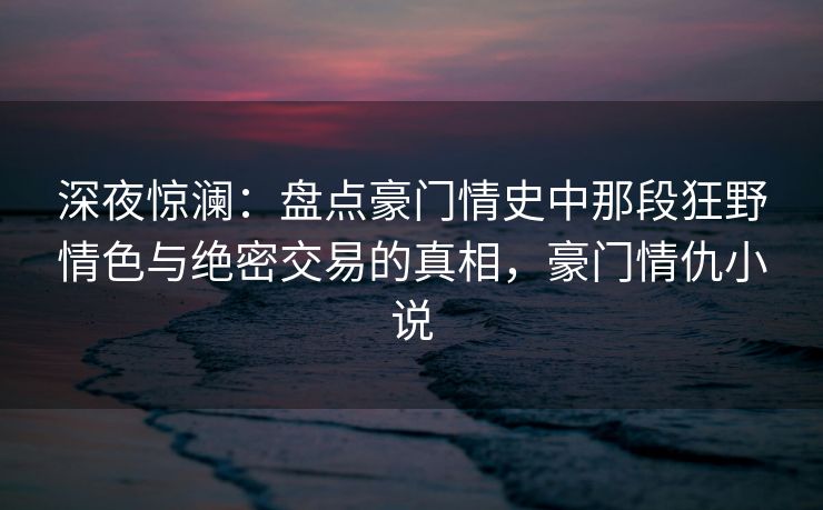 深夜惊澜：盘点豪门情史中那段狂野情色与绝密交易的真相，豪门情仇小说