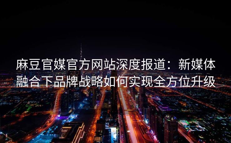 麻豆官媒官方网站深度报道：新媒体融合下品牌战略如何实现全方位升级