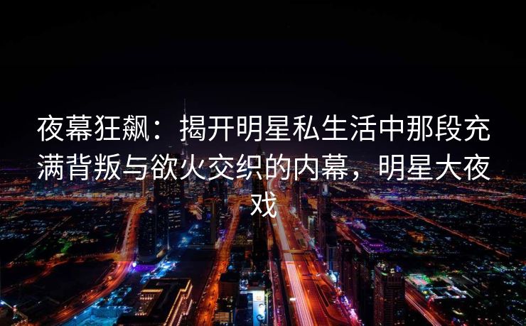 夜幕狂飙:揭开明星私生活中那段充满背叛与欲火交织的内幕,明星大夜戏 夜幕狂飙:揭开明星私生活中那段充满背叛与欲火交织的内幕,明星大夜戏