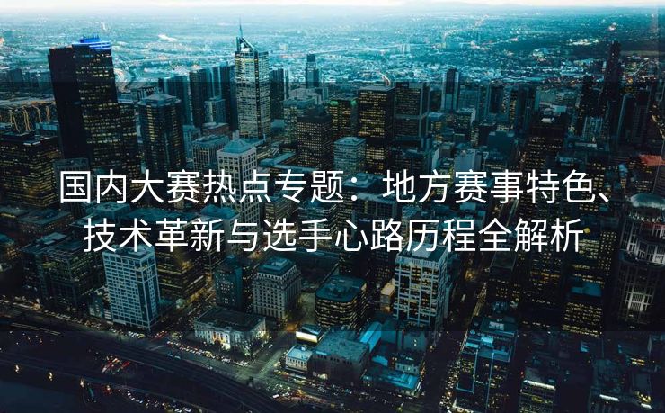 国内大赛热点专题：地方赛事特色、技术革新与选手心路历程全解析