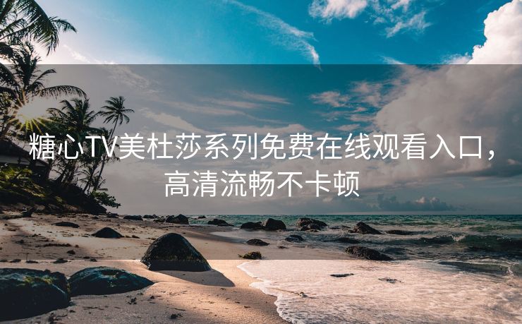 糖心TV美杜莎系列免费在线观看入口，高清流畅不卡顿