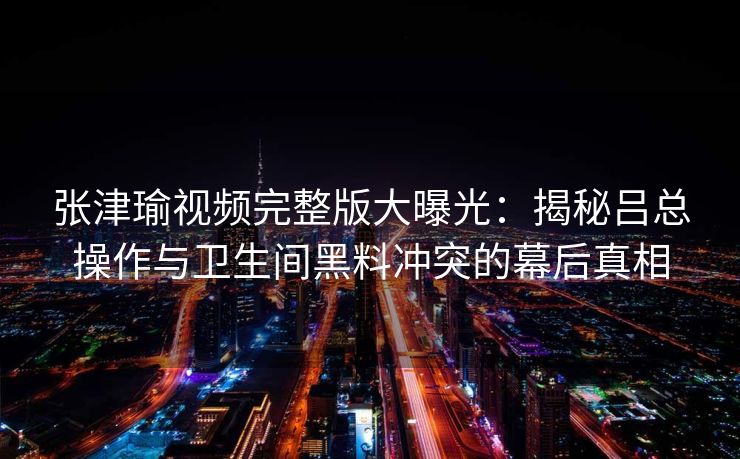 张津瑜视频完整版大曝光:揭秘吕总操作与卫生间黑料冲突的幕后真相 张津瑜视频完整版大曝光:揭秘吕总操作与卫生间黑料冲突的幕后真相